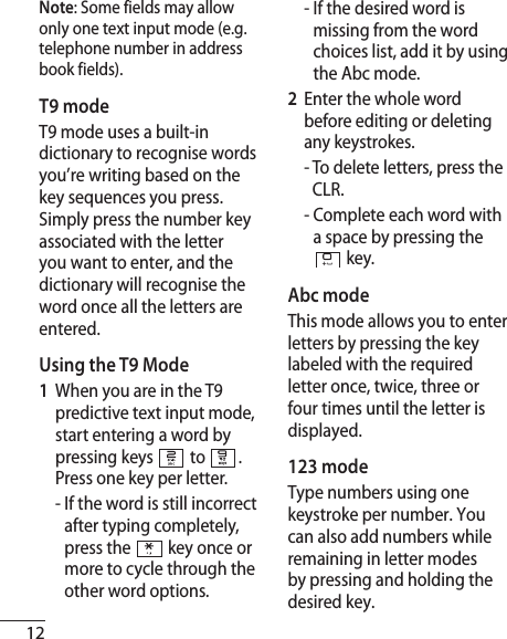 12Note: Some fields may allow only one text input mode (e.g. telephone number in address book fields).T9 modeT9 mode uses a built-in dictionary to recognise words you’re writing based on the key sequences you press. Simply press the number key associated with the letter you want to enter, and the dictionary will recognise the word once all the letters are entered. Using the T9 Mode1   When you are in the T9 predictive text input mode, start entering a word by pressing keys  to . Press one key per letter.  -  If the word is still incorrect after typing completely, press the  key once or more to cycle through the other word options.  -  If the desired word is missing from the word choices list, add it by using the Abc mode.2   Enter the whole word before editing or deleting any keystrokes.   -  To delete letters, press the CLR.  -  Complete each word with a space by pressing the  key.Abc modeThis mode allows you to enter letters by pressing the key labeled with the required letter once, twice, three or four times until the letter is displayed.123 mode Type numbers using one keystroke per number. You can also add numbers while remaining in letter modes by pressing and holding the desired key.