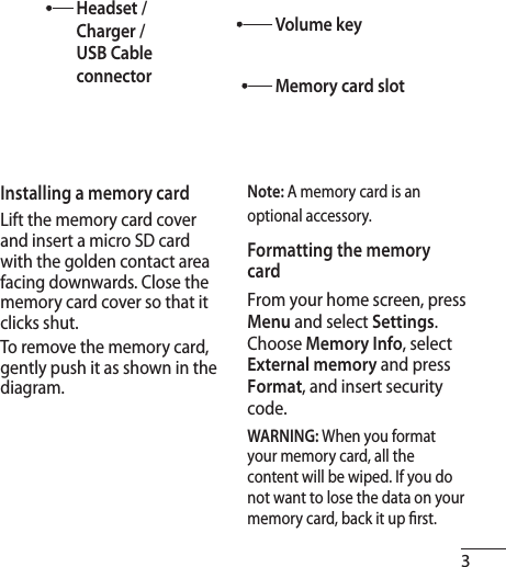 3Installing a memory cardLift the memory card cover and insert a micro SD card with the golden contact area facing downwards. Close the memory card cover so that it clicks shut.To remove the memory card, gently push it as shown in the diagram.Note: A memory card is an optional accessory.Formatting the memory cardFrom your home screen, press Menu and select Settings.Choose Memory Info, select External memory and press Format, and insert security code.WARNING: When you format your memory card, all the content will be wiped. If you do not want to lose the data on your memory card, back it up  rst.Headset / Charger / USB Cable connectorVolume keyMemory card slot