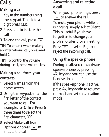 7CallsMaking a call1  Key in the number using the keypad. To delete a digit press CLR.2  Press   to initiate the call.3  To end the call, press  .TIP!  To enter + when making an international call, press and hold 0.TIP!  To control the volume during a call, press volume key.Making a call from your contacts1  Select Names from the home screen.2  Using the keypad, enter the first letter of the contact you want to call. For example, for Office, Press 6 three times to select the first character, “O”.3   Select Make call from Options or press  to initiate the call.Answering and rejecting a callWhen your phone rings, press  to answer the call.To mute your phone while it is ringing, simply select Silent. This is useful if you have forgotten to change your profile to Silent for a meeting.Press   or select Reject to reject the incoming call.Using the speakerphoneDuring a call, you can activate speakerphone by pressing  key and you can use the handset in hands-free.If the speakerphone is active, press   key again to resume normal handset conversation mode.