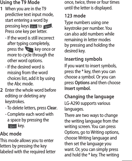 9Using the T9 ModeWhen you are in the T9 predictive text input mode, start entering a word by pressing keys   to  . Press one key per letter.-  If the word is still incorrect after typing completely, press the   key once or more to cycle through the other word options.-  If the desired word is missing from the word choices list, add it by using the Abc mode.Enter the whole word before editing or deleting any keystrokes. -  To delete letters, press Clear.-  Complete each word with a space by pressing the  key.Abc modeThis mode allows you to enter letters by pressing the key labeled with the required letter 1 2 once, twice, three or four times until the letter is displayed.123 mode Type numbers using one keystroke per number. You can also add numbers while remaining in letter modes by pressing and holding the desired key.Inserting symbolsIf you want to insert symbols, press the * key, then you can choose a symbol. Or you can press Options and then choose Insert symbol.Changing the languageLG-A290 supports various languages.There are two ways to change the writing language from the writing screen. You can press Options, go to Writing options, choose Writing language and then set the language you want. Or, you can simply press and hold the * key. The writing 