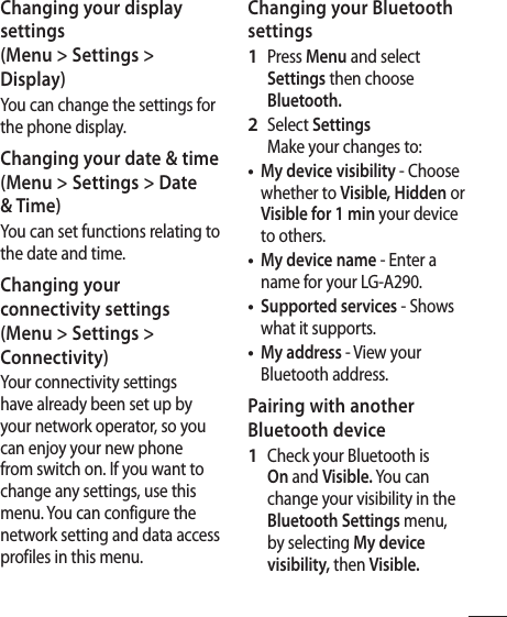 17Changing your display settings (Menu &gt; Settings &gt; Display)You can change the settings for the phone display.Changing your date &amp; time(Menu &gt; Settings &gt; Date &amp; Time) You can set functions relating to the date and time.Changing your connectivity settings(Menu &gt; Settings &gt; Connectivity)Your connectivity settings have already been set up by your network operator, so you can enjoy your new phone from switch on. If you want to change any settings, use this menu. You can configure the network setting and data access profiles in this menu.Changing your Bluetooth settingsPress Menu and select Settings then choose Bluetooth.Select Settings Make your changes to:My device visibility - Choose whether to Visible, Hidden or Visible for 1 min your device to others.My device name - Enter a name for your LG-A290.Supported services - Shows what it supports.My address - View your Bluetooth address.Pairing with another Bluetooth deviceCheck your Bluetooth is On and Visible. You can change your visibility in the Bluetooth Settings menu, by selecting My device visibility, then Visible.1 2 ••••1 