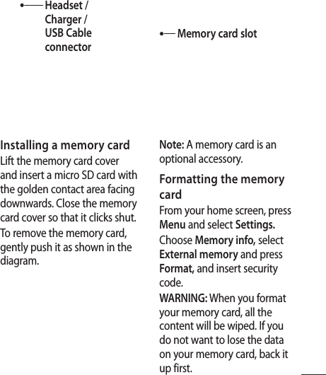 3Installing a memory cardLift the memory card cover and insert a micro SD card with the golden contact area facing downwards. Close the memory card cover so that it clicks shut.To remove the memory card, gently push it as shown in the diagram.Note: A memory card is an optional accessory.Formatting the memory cardFrom your home screen, press Menu and select Settings.Choose Memory info, select External memory and press Format, and insert security code.WARNING: When you format your memory card, all the content will be wiped. If you do not want to lose the data on your memory card, back it up first.Headset / Charger / USB Cable connectorMemory card slot