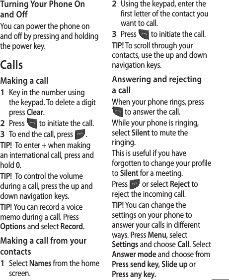 5Turning Your Phone On and OffYou can power the phone on and off by pressing and holding the power key.CallsMaking a callKey in the number using the keypad. To delete a digit press Clear.Press   to initiate the call.To end the call, press  .TIP!  To enter + when making an international call, press and hold 0.TIP!  To control the volume during a call, press the up and down navigation keys.TIP! You can record a voice memo during a call. Press Options and select Record.Making a call from your contactsSelect Names from the home screen.1 2 3 1 Using the keypad, enter the first letter of the contact you want to call. Press   to initiate the call.TIP! To scroll through your contacts, use the up and down navigation keys.Answering and rejecting a callWhen your phone rings, press  to answer the call.While your phone is ringing, select Silent to mute the ringing.This is useful if you have forgotten to change your profile to Silent for a meeting.Press   or select Reject to reject the incoming call.TIP! You can change the settings on your phone to answer your calls in different ways. Press Menu, select Settings and choose Call. Select Answer mode and choose from Press send key, Slide up or Press any key.2 3 