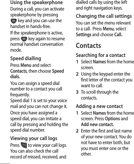 6Using the speakerphoneDuring a call, you can activate speakerphone by pressing  key and you can use the handset in hands-free.If the speakerphone is active, press   key again to resume normal handset conversation mode.Speed diallingPress Menu and select Contacts, then choose Speed dials.You can assign a speed dial number to a contact you call frequently. Speed dial 1 is set to your voice mail and you can not change it.  Once you have assigned a speed dial, you can initiate a call by pressing and holding the speed dial number.Viewing your call logsPress   to view your call logs. You can also check the call record of missed, received, and dialled calls by using the left and right navigation keys.Changing the call settingsYou can set the menu relevant to a call.  Press Menu, select Settings and choose Call.ContactsSearching for a contactSelect Names from the home screen.Using the keypad enter the first letter of the contact you want to call. To scroll through the contacts.Adding a new contactSelect Names from the home screen. Press Options and Add new contact.Enter the first and last name of your new contact. You do not have to enter both, but you must enter one or the other. 1 2 3 1 2 