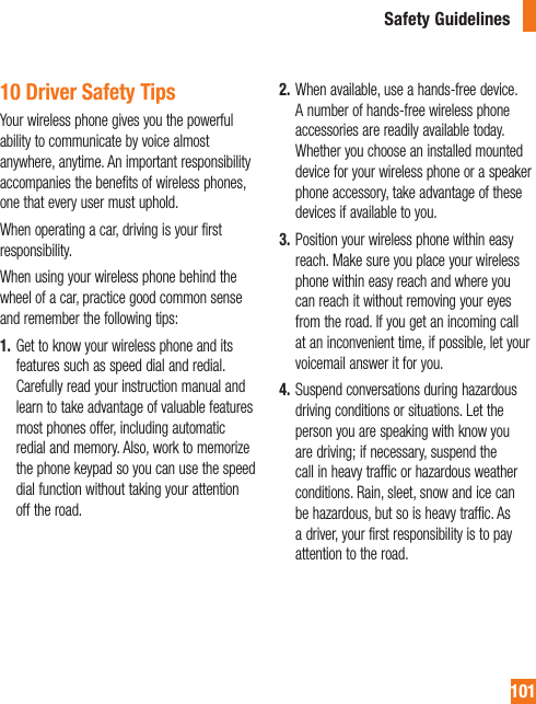 10110 Driver Safety TipsYour wireless phone gives you the powerful ability to communicate by voice almost anywhere, anytime. An important responsibility accompanies the benefits of wireless phones, one that every user must uphold.When operating a car, driving is your first responsibility.When using your wireless phone behind the wheel of a car, practice good common sense and remember the following tips:1.  Get to know your wireless phone and its features such as speed dial and redial. Carefully read your instruction manual and learn to take advantage of valuable features most phones offer, including automatic redial and memory. Also, work to memorize the phone keypad so you can use the speed dial function without taking your attention off the road.2.  When available, use a hands-free device. A number of hands-free wireless phone accessories are readily available today. Whether you choose an installed mounted device for your wireless phone or a speaker phone accessory, take advantage of these devices if available to you.3.  Position your wireless phone within easy reach. Make sure you place your wireless phone within easy reach and where you can reach it without removing your eyes from the road. If you get an incoming call at an inconvenient time, if possible, let your voicemail answer it for you.4.  Suspend conversations during hazardous driving conditions or situations. Let the person you are speaking with know you are driving; if necessary, suspend the call in heavy traffic or hazardous weather conditions. Rain, sleet, snow and ice can be hazardous, but so is heavy traffic. As a driver, your first responsibility is to pay attention to the road.Safety Guidelines