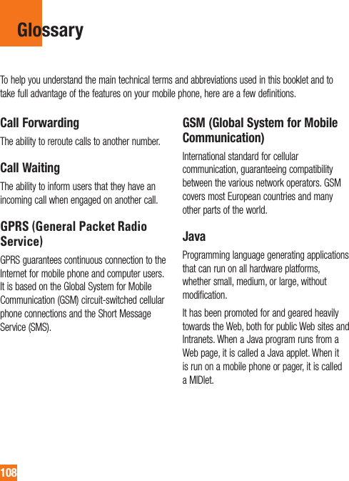 108GlossaryCall ForwardingThe ability to reroute calls to another number.Call WaitingThe ability to inform users that they have an incoming call when engaged on another call.GPRS (General Packet Radio Service)GPRS guarantees continuous connection to the Internet for mobile phone and computer users. It is based on the Global System for Mobile Communication (GSM) circuit-switched cellular phone connections and the Short Message Service (SMS).GSM (Global System for Mobile Communication)International standard for cellular communication, guaranteeing compatibility between the various network operators. GSM covers most European countries and many other parts of the world.JavaProgramming language generating applications that can run on all hardware platforms, whether small, medium, or large, without modification.It has been promoted for and geared heavily towards the Web, both for public Web sites and Intranets. When a Java program runs from a Web page, it is called a Java applet. When it is run on a mobile phone or pager, it is called a MIDlet.To help you understand the main technical terms and abbreviations used in this booklet and to take full advantage of the features on your mobile phone, here are a few definitions.