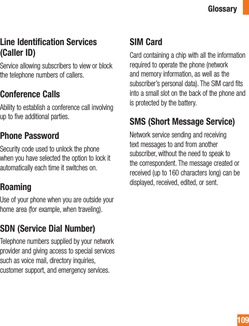 109Line Identification Services (Caller ID)Service allowing subscribers to view or block the telephone numbers of callers.Conference CallsAbility to establish a conference call involving up to five additional parties.Phone PasswordSecurity code used to unlock the phone when you have selected the option to lock it automatically each time it switches on.RoamingUse of your phone when you are outside your home area (for example, when traveling).SDN (Service Dial Number)Telephone numbers supplied by your network provider and giving access to special services such as voice mail, directory inquiries, customer support, and emergency services.SIM CardCard containing a chip with all the information required to operate the phone (network and memory information, as well as the subscriber’s personal data). The SIM card fits into a small slot on the back of the phone and is protected by the battery.SMS (Short Message Service)Network service sending and receiving text messages to and from another subscriber, without the need to speak to the correspondent. The message created or received (up to 160 characters long) can be displayed, received, edited, or sent.Glossary
