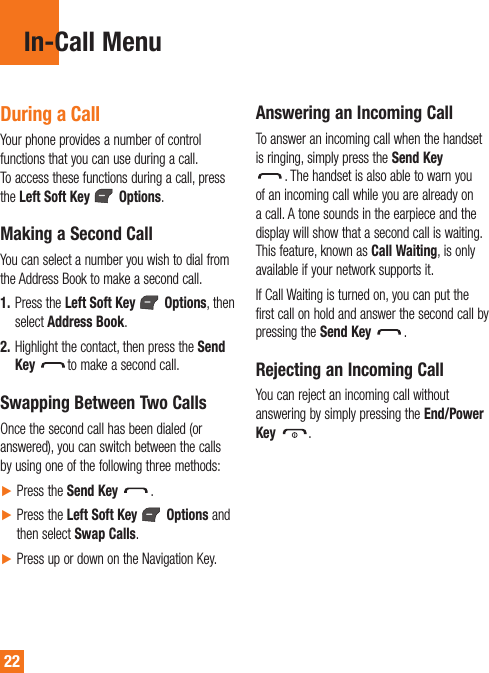 22In-Call MenuDuring a CallYour phone provides a number of control functions that you can use during a call. To access these functions during a call, press the Left Soft Key   Options.Making a Second CallYou can select a number you wish to dial from the Address Book to make a second call.1.  Press the Left Soft Key  Options, then select Address Book. 2.  Highlight the contact, then press the Send Key to make a second call. Swapping Between Two CallsOnce the second call has been dialed (or answered), you can switch between the calls by using one of the following three methods:Ź Press the Send Key  .Ź  Press the Left Soft Key   Options and then select Swap Calls.Ź Press up or down on the Navigation Key.Answering an Incoming CallTo answer an incoming call when the handset is ringing, simply press the Send Key  . The handset is also able to warn you of an incoming call while you are already on a call. A tone sounds in the earpiece and the display will show that a second call is waiting. This feature, known as Call Waiting, is only available if your network supports it.If Call Waiting is turned on, you can put the first call on hold and answer the second call by pressing the Send Key .Rejecting an Incoming CallYou can reject an incoming call without answering by simply pressing the End/Power Key  .