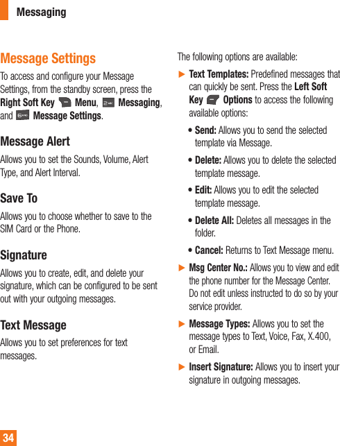 34MessagingMessage SettingsTo access and configure your Message Settings, from the standby screen, press the Right Soft Key   Menu,   Messaging, and   Message Settings.Message AlertAllows you to set the Sounds, Volume, Alert Type, and Alert Interval.Save ToAllows you to choose whether to save to the SIM Card or the Phone.SignatureAllows you to create, edit, and delete your signature, which can be configured to be sent out with your outgoing messages.Text MessageAllows you to set preferences for text messages.The following options are available:ŹText Templates: Predefined messages that can quickly be sent. Press the Left Soft Key   Options to access the following available options:t  Send: Allows you to send the selected template via Message.t  Delete: Allows you to delete the selected template message.t  Edit: Allows you to edit the selected template message.t  Delete All: Deletes all messages in the folder. t  Cancel: Returns to Text Message menu.ŹMsg Center No.: Allows you to view and edit the phone number for the Message Center. Do not edit unless instructed to do so by your service provider.ŹMessage Types: Allows you to set the message types to Text, Voice, Fax, X.400, or Email.ŹInsert Signature: Allows you to insert your signature in outgoing messages.