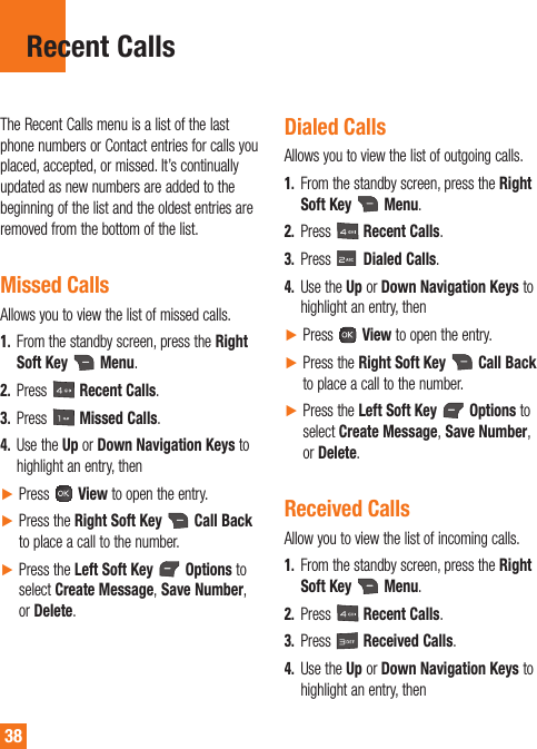 38The Recent Calls menu is a list of the last phone numbers or Contact entries for calls you placed, accepted, or missed. It’s continually updated as new numbers are added to the beginning of the list and the oldest entries are removed from the bottom of the list.Missed CallsAllows you to view the list of missed calls.1.  From the standby screen, press the Right Soft Key  Menu.2.  Press   Recent Calls.3.  Press   Missed Calls.4.  Use the Up or Down Navigation Keys to highlight an entry, then ŹPress   View to open the entry. ŹPress the Right Soft Key   Call Back to place a call to the number. ŹPress the Left Soft Key   Options to select Create Message, Save Number, or Delete. Dialed CallsAllows you to view the list of outgoing calls.1.  From the standby screen, press the Right Soft Key  Menu.2.  Press   Recent Calls.3.  Press   Dialed Calls.4.  Use the Up or Down Navigation Keys to highlight an entry, thenŹPress   View to open the entry.ŹPress the Right Soft Key   Call Back to place a call to the number.ŹPress the Left Soft Key   Options to select Create Message, Save Number, or Delete.Received Calls Allow you to view the list of incoming calls.1.  From the standby screen, press the Right Soft Key   Menu.2.  Press   Recent Calls.3.  Press   Received Calls.4.  Use the Up or Down Navigation Keys to highlight an entry, thenRecent Calls