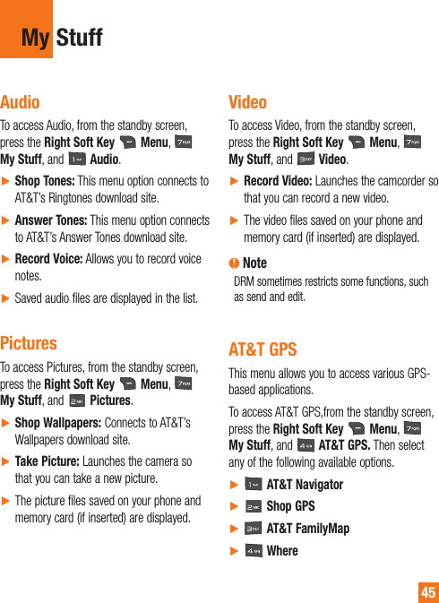 45My StuffAudioTo access Audio, from the standby screen, press the Right Soft Key   Menu,   My Stuff, and   Audio.ŹShop Tones: This menu option connects to AT&amp;T’s Ringtones download site.ŹAnswer Tones: This menu option connects to AT&amp;T’s Answer Tones download site.ŹRecord Voice: Allows you to record voice notes.ŹSaved audio files are displayed in the list.PicturesTo access Pictures, from the standby screen, press the Right Soft Key   Menu,   My Stuff, and   Pictures.ŹShop Wallpapers: Connects to AT&amp;T’s Wallpapers download site.ŹTake Picture: Launches the camera so that you can take a new picture.ŹThe picture files saved on your phone and memory card (if inserted) are displayed.VideoTo access Video, from the standby screen, press the Right Soft Key   Menu,   My Stuff, and   Video.ŹRecord Video: Launches the camcorder so that you can record a new video.ŹThe video files saved on your phone and memory card (if inserted) are displayed. NoteDRM sometimes restricts some functions, such as send and edit. AT&amp;T GPSThis menu allows you to access various GPS-based applications.To access AT&amp;T GPS,from the standby screen, press the Right Soft Key  Menu,    My Stuff, and   AT&amp;T GPS. Then select any of the following available options. Ź  AT&amp;T NavigatorŹ  Shop GPSŹ  AT&amp;T FamilyMapŹ  Where