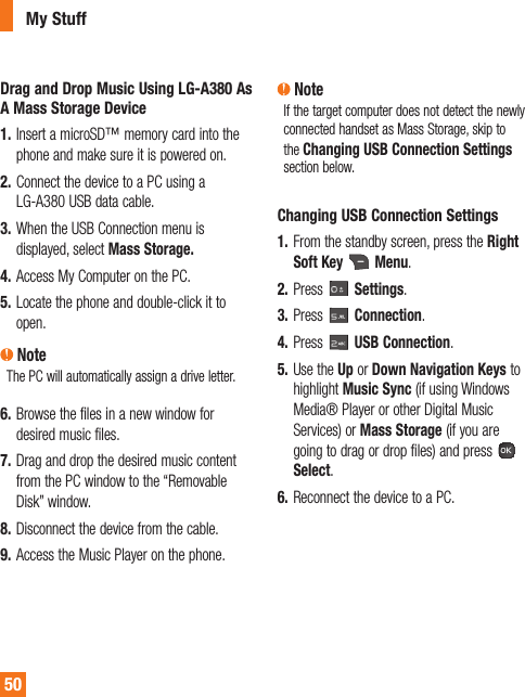50Drag and Drop Music Using LG-A380 As A Mass Storage Device1.  Insert a microSD™ memory card into the phone and make sure it is powered on.2.  Connect the device to a PC using a LG-A380 USB data cable. 3.  When the USB Connection menu is displayed, select Mass Storage.4.  Access My Computer on the PC.5.  Locate the phone and double-click it to open. NoteThe PC will automatically assign a drive letter.6.  Browse the files in a new window for desired music files. 7.  Drag and drop the desired music content from the PC window to the “Removable Disk” window.8.  Disconnect the device from the cable. 9.  Access the Music Player on the phone. NoteIf the target computer does not detect the newly connected handset as Mass Storage, skip to the Changing USB Connection Settings section below.Changing USB Connection Settings1.  From the standby screen, press the Right Soft Key   Menu.2.  Press   Settings.3.  Press   Connection.4.  Press   USB Connection.5.  Use the Up or Down Navigation Keys to highlight Music Sync (if using Windows Media® Player or other Digital Music Services) or Mass Storage (if you are going to drag or drop files) and press   Select.6.  Reconnect the device to a PC.My Stuff