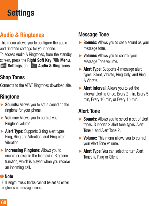 60SettingsAudio &amp; RingtonesThis menu allows you to configure the audio and ringtone settings for your phone.  To access Audio &amp; Ringtones, from the standby screen, press the Right Soft Key   Menu,  Settings, and   Audio &amp; Ringtones.Shop TonesConnects to the AT&amp;T Ringtones download site.RingtoneŹSounds: Allows you to set a sound as the ringtone for your phone.ŹVolume: Allows you to control your Ringtone volume.ŹAlert Type: Supports 3 ring alert types: Ring, Ring and Vibration, and Ring after Vibration.ŹIncreasing Ringtone: Allows you to enable or disable the Increasing Ringtone function, which is played when you receive an incoming call. NoteFull length music tracks cannot be set as either ringtones or message tones.Message ToneŹSounds: Allows you to set a sound as your message tone.ŹVolume: Allows you to control your Message Tone volume.ŹAlert Type: Supports 4 message alert types: Silent, Vibrate, Ring Only, and Ring &amp; Vibrate.ŹAlert Interval: Allows you to set the interval alert to Once, Every 2 min, Every 5 min, Every 10 min, or Every 15 min.Alert ToneŹSounds: Allows you to select a set of alert tones. Supports 2 alert tone types: Alert Tone 1 and Alert Tone 2.ŹVolume: This menu allows you to control your Alert Tone volume.ŹAlert Type: You can select to turn Alert Tones to Ring or Silent.
