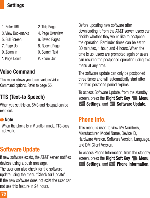 721. Enter URL3. View Bookmarks5. Full Screen7. Page Up9. Zoom In1BHF%PXO2. This Page4. Page Overview6. Saved Pages8. Recent Page0. Search Text#. Zoom OutVoice CommandThis menu allows you to set various Voice Command options. Refer to page 55.TTS (Text-to Speech)When you set this on, SMS and Notepad can be read out.  NoteWhen the phone is in Vibration mode, TTS does not work. Software UpdateIf new software exists, the AT&amp;T server notifies devices using a push message.  The user can also check for the software update using the menu “Check for Update”. If the new software does not exist the user can not use this feature in 24 hours. Before updating new software after downloading it from the AT&amp;T server, users can decide whether they would like to postpone the operation. Reminder times can be set to 30 minutes, 1 hour, and 4 hours. When the time is up, users are prompted again or users can resume the postponed operation using this menu at any time. The software update can only be postponed three times and will automatically start after the third postpone period expires.To access Software Update, from the standby screen, press the Right Soft Key  Menu,  Settings, and   Software Update.Phone Info.This menu is used to view My Numbers, Manufacturer, Model Name, Device ID, Hardware Version, Software Version, Language, and DM Client Version.To access Phone Information, from the standby screen, press the Right Soft Key   Menu,  Settings, and   Phone Information.Settings