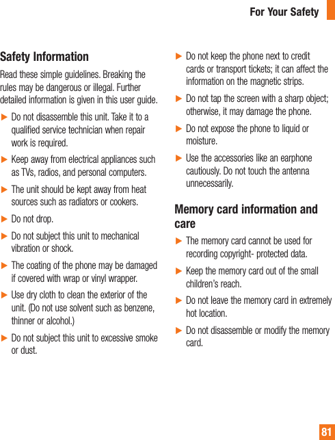 81Safety InformationRead these simple guidelines. Breaking the rules may be dangerous or illegal. Further detailed information is given in this user guide.ŹDo not disassemble this unit. Take it to a qualified service technician when repair work is required.ŹKeep away from electrical appliances such as TVs, radios, and personal computers.ŹThe unit should be kept away from heat sources such as radiators or cookers.ŹDo not drop.ŹDo not subject this unit to mechanical vibration or shock.ŹThe coating of the phone may be damaged if covered with wrap or vinyl wrapper.ŹUse dry cloth to clean the exterior of the unit. (Do not use solvent such as benzene, thinner or alcohol.)ŹDo not subject this unit to excessive smoke or dust.ŹDo not keep the phone next to credit cards or transport tickets; it can affect the information on the magnetic strips.ŹDo not tap the screen with a sharp object; otherwise, it may damage the phone.ŹDo not expose the phone to liquid or moisture.ŹUse the accessories like an earphone cautiously. Do not touch the antenna unnecessarily.Memory card information and careŹThe memory card cannot be used for recording copyright- protected data.ŹKeep the memory card out of the small children’s reach.ŹDo not leave the memory card in extremely hot location.ŹDo not disassemble or modify the memory card.For Your Safety