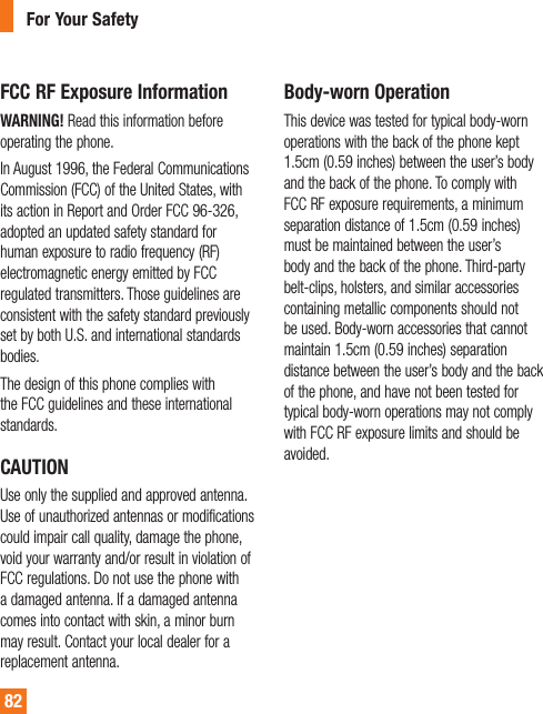 82FCC RF Exposure InformationWARNING! Read this information before operating the phone.In August 1996, the Federal Communications Commission (FCC) of the United States, with its action in Report and Order FCC 96-326, adopted an updated safety standard for human exposure to radio frequency (RF) electromagnetic energy emitted by FCC regulated transmitters. Those guidelines are consistent with the safety standard previously set by both U.S. and international standards bodies.The design of this phone complies with the FCC guidelines and these international standards.CAUTIONUse only the supplied and approved antenna. Use of unauthorized antennas or modifications could impair call quality, damage the phone, void your warranty and/or result in violation of FCC regulations. Do not use the phone with a damaged antenna. If a damaged antenna comes into contact with skin, a minor burn may result. Contact your local dealer for a replacement antenna.Body-worn OperationThis device was tested for typical body-worn operations with the back of the phone kept 1.5cm (0.59 inches) between the user’s body and the back of the phone. To comply with FCC RF exposure requirements, a minimum separation distance of 1.5cm (0.59 inches) must be maintained between the user’s body and the back of the phone. Third-party belt-clips, holsters, and similar accessories containing metallic components should not be used. Body-worn accessories that cannot maintain 1.5cm (0.59 inches) separation distance between the user’s body and the back of the phone, and have not been tested for typical body-worn operations may not comply with FCC RF exposure limits and should be avoided.For Your Safety