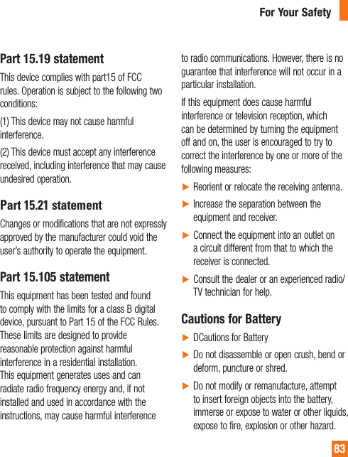 83Part 15.19 statementThis device complies with part15 of FCC rules. Operation is subject to the following two conditions: (1) This device may not cause harmful interference. (2) This device must accept any interference received, including interference that may cause undesired operation. Part 15.21 statementChanges or modifications that are not expressly approved by the manufacturer could void the user’s authority to operate the equipment.Part 15.105 statementThis equipment has been tested and found to comply with the limits for a class B digital device, pursuant to Part 15 of the FCC Rules. These limits are designed to provide reasonable protection against harmful interference in a residential installation. This equipment generates uses and can radiate radio frequency energy and, if not installed and used in accordance with the instructions, may cause harmful interference to radio communications. However, there is no guarantee that interference will not occur in a particular installation.If this equipment does cause harmful interference or television reception, which can be determined by turning the equipment off and on, the user is encouraged to try to correct the interference by one or more of the following measures:ŹReorient or relocate the receiving antenna.ŹIncrease the separation between the equipment and receiver.ŹConnect the equipment into an outlet on a circuit different from that to which the receiver is connected.ŹConsult the dealer or an experienced radio/TV technician for help.Cautions for BatteryŹDCautions for BatteryŹDo not disassemble or open crush, bend or deform, puncture or shred.ŹDo not modify or remanufacture, attempt to insert foreign objects into the battery, immerse or expose to water or other liquids, expose to fire, explosion or other hazard.For Your Safety