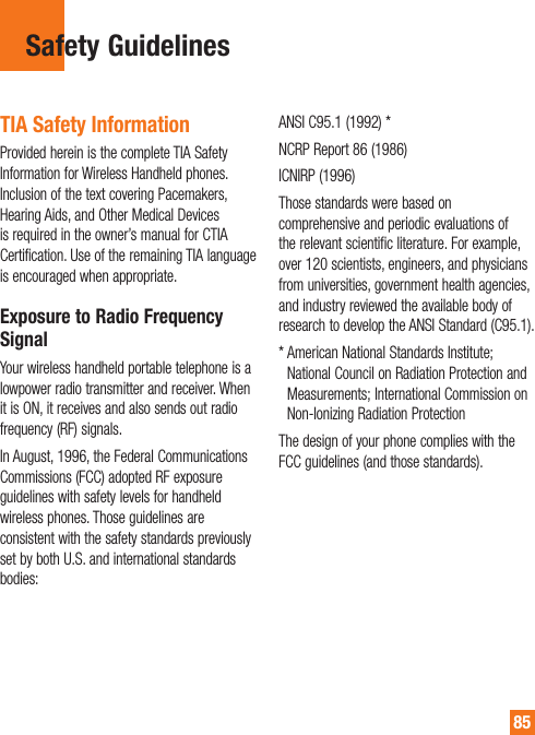 85Safety GuidelinesTIA Safety InformationProvided herein is the complete TIA Safety Information for Wireless Handheld phones. Inclusion of the text covering Pacemakers, Hearing Aids, and Other Medical Devices is required in the owner’s manual for CTIA Certification. Use of the remaining TIA language is encouraged when appropriate.Exposure to Radio Frequency SignalYour wireless handheld portable telephone is a lowpower radio transmitter and receiver. When it is ON, it receives and also sends out radio frequency (RF) signals.In August, 1996, the Federal Communications Commissions (FCC) adopted RF exposure guidelines with safety levels for handheld wireless phones. Those guidelines are consistent with the safety standards previously set by both U.S. and international standards bodies:&quot;/4*$NCRP Report 86 (1986)ICNIRP (1996)Those standards were based on comprehensive and periodic evaluations of the relevant scientific literature. For example, over 120 scientists, engineers, and physicians from universities, government health agencies, and industry reviewed the available body of research to develop the ANSI Standard (C95.1).&quot;NFSJDBO/BUJPOBM4UBOEBSET*OTUJUVUFNational Council on Radiation Protection and Measurements; International Commission on Non-Ionizing Radiation ProtectionThe design of your phone complies with the FCC guidelines (and those standards).