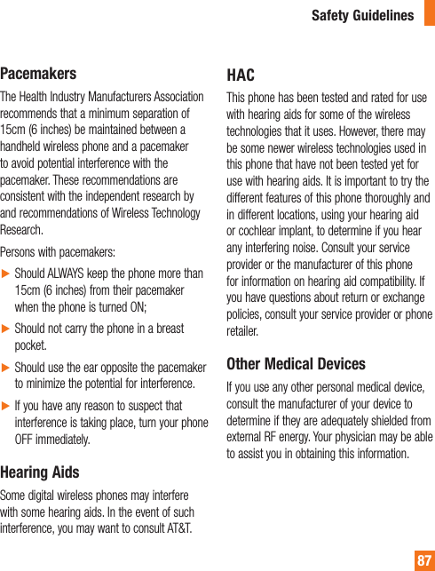87PacemakersThe Health Industry Manufacturers Association recommends that a minimum separation of 15cm (6 inches) be maintained between a handheld wireless phone and a pacemaker to avoid potential interference with the pacemaker. These recommendations are consistent with the independent research by and recommendations of Wireless Technology Research.Persons with pacemakers:ŹShould ALWAYS keep the phone more than 15cm (6 inches) from their pacemaker when the phone is turned ON;ŹShould not carry the phone in a breast pocket.ŹShould use the ear opposite the pacemaker to minimize the potential for interference.ŹIf you have any reason to suspect that interference is taking place, turn your phone OFF immediately.Hearing AidsSome digital wireless phones may interfere with some hearing aids. In the event of such interference, you may want to consult AT&amp;T.HAC This phone has been tested and rated for use with hearing aids for some of the wireless technologies that it uses. However, there may be some newer wireless technologies used in this phone that have not been tested yet for use with hearing aids. It is important to try the different features of this phone thoroughly and in different locations, using your hearing aid or cochlear implant, to determine if you hear any interfering noise. Consult your service provider or the manufacturer of this phone for information on hearing aid compatibility. If you have questions about return or exchange policies, consult your service provider or phone retailer.Other Medical DevicesIf you use any other personal medical device, consult the manufacturer of your device to determine if they are adequately shielded from external RF energy. Your physician may be able to assist you in obtaining this information.Safety Guidelines
