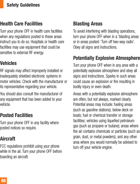 88Health Care FacilitiesTurn your phone OFF in health care facilities when any regulations posted in these areas instruct you to do so. Hospitals or health care facilities may use equipment that could be sensitive to external RF energy.VehiclesRF signals may affect improperly installed or inadequately shielded electronic systems in motor vehicles. Check with the manufacturer or its representative regarding your vehicle.You should also consult the manufacturer of any equipment that has been added to your vehicle.Posted FacilitiesTurn your phone OFF in any facility where posted notices so require.AircraftFCC regulations prohibit using your phone while in the air. Turn your phone OFF before boarding an aircraft.Blasting AreasTo avoid interfering with blasting operations, turn your phone OFF when in a ‘blasting areas or in areas posted: ‘Turn off two-way radio’. Obey all signs and instructions.Potentially Explosive AtmosphereTurn your phone OFF when in any area with a potentially explosive atmosphere and obey all signs and instructions. Sparks in such areas could cause an explosion or fire resulting in bodily injury or even death.Areas with a potentially explosive atmosphere are often, but not always, marked clearly. Potential areas may include: fueling areas (such as gasoline stations); below deck on boats; fuel or chemical transfer or storage facilities; vehicles using liquefied petroleum gas (such as propane or butane); areas where the air contains chemicals or particles (such as grain, dust, or metal powders); and any other area where you would normally be advised to turn off your vehicle engine.Safety Guidelines