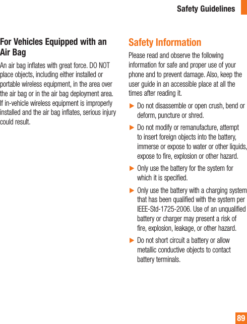 89For Vehicles Equipped with an Air BagAn air bag inflates with great force. DO NOT place objects, including either installed or portable wireless equipment, in the area over the air bag or in the air bag deployment area. If in-vehicle wireless equipment is improperly installed and the air bag inflates, serious injury could result.Safety InformationPlease read and observe the following information for safe and proper use of your phone and to prevent damage. Also, keep the user guide in an accessible place at all the times after reading it.ŹDo not disassemble or open crush, bend or deform, puncture or shred.ŹDo not modify or remanufacture, attempt to insert foreign objects into the battery, immerse or expose to water or other liquids, expose to fire, explosion or other hazard.ŹOnly use the battery for the system for which it is specified.ŹOnly use the battery with a charging system that has been qualified with the system per IEEE-Std-1725-2006. Use of an unqualified battery or charger may present a risk of fire, explosion, leakage, or other hazard.ŹDo not short circuit a battery or allow metallic conductive objects to contact battery terminals.Safety Guidelines
