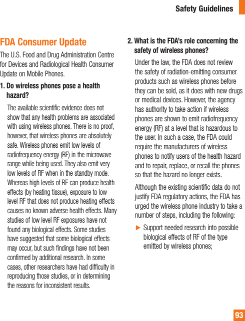 93FDA Consumer UpdateThe U.S. Food and Drug Administration Centre for Devices and Radiological Health Consumer Update on Mobile Phones.1.  Do wireless phones pose a health hazard?   The available scientific evidence does not show that any health problems are associated with using wireless phones. There is no proof, however, that wireless phones are absolutely safe. Wireless phones emit low levels of radiofrequency energy (RF) in the microwave range while being used. They also emit very low levels of RF when in the standby mode. Whereas high levels of RF can produce health effects (by heating tissue), exposure to low level RF that does not produce heating effects causes no known adverse health effects. Many studies of low level RF exposures have not found any biological effects. Some studies have suggested that some biological effects may occur, but such findings have not been confirmed by additional research. In some cases, other researchers have had difficulty in reproducing those studies, or in determining the reasons for inconsistent results.2.  What is the FDA’s role concerning the safety of wireless phones?   Under the law, the FDA does not review the safety of radiation-emitting consumer products such as wireless phones before they can be sold, as it does with new drugs or medical devices. However, the agency has authority to take action if wireless phones are shown to emit radiofrequency energy (RF) at a level that is hazardous to the user. In such a case, the FDA could require the manufacturers of wireless phones to notify users of the health hazard and to repair, replace, or recall the phones so that the hazard no longer exists.   Although the existing scientific data do not justify FDA regulatory actions, the FDA has urged the wireless phone industry to take a number of steps, including the following: Ź Support needed research into possible biological effects of RF of the type emitted by wireless phones;Safety Guidelines