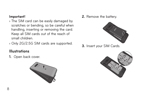 8Important!   ›  The SIM card can be easily damaged by scratches or bending, so be careful when handling, inserting or removing the card. Keep all SIM cards out of the reach of small children.› Only 2G/2.5G SIM cards are supported.Illustrations1.  Open back cover.121212121234123431242.  Remove the battery.121212121234123431243.  Insert your SIM Cards.12121212123412343124
