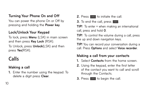 10Turning Your Phone On and OffYou can power the phone On or Off by pressing and holding the Power key.Lock/Unlock Your KeypadTo lock, press Menu (LSK) in main screen and then press Key Lock (RSK).To Unlock, press Unlock(LSK) and then press Yes(RSK).CallsMaking a call1.  Enter the number using the keypad. To delete a digit press Clear.2.  Press   to initiate the call.3.  To end the call, press  .TIP!  To enter + when making an international call, press and hold 0.TIP!  To control the volume during a call, press the up and down navigation keys.TIP! You can record your conversation during a call. Press Options and select Voice recorder.Making a call from your contacts1.  Select Contacts from the home screen.2.  Using the keypad, enter the first letter of the contact you want to call and scroll through the Contacts.3.  Press   to begin the call.