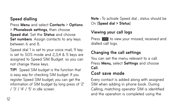 12Speed diallingPress Menu and select Contacts &gt; Options &gt; Phonebook settings, then choose Speed dial. Set the Status and choose Set numbers. Assign contacts to any keys between 6 and 8.Speed dial 1 is set to your voice mail, 9 key is set to SOS mode and 2,3,4 &amp; 5 keys are assigned to Speed SIM Budget. so you can not change these keys.TIP!  Speed SIM budget is the function that is easy way for checking SIM budget. If you register Speed SIM budget, you can get the information of SIM budget by long press of ‘2’ / ‘3’ / ‘4&apos; / ‘5&apos; in idle screen.Note : To activate Speed dial , status should be On (Speed dial &gt; Status)Viewing your call logsPress   to view your missed, received and dialled call logs. Changing the call settingsYou can set the menu relevant to a call. Press Menu, select Settings and choose Call.Cost save modeEvery contact is added along with assigned SIM when adding in phone book. During Calling, matching operator SIM is identified and the operation is completed using the 