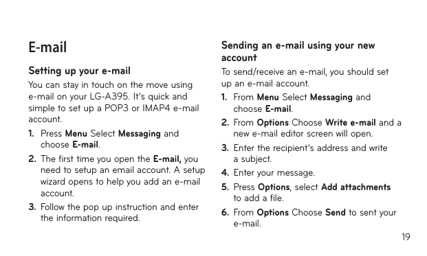 19E-mailSetting up your e-mailYou can stay in touch on the move using e-mail on your LG-A395. It’s quick and simple to set up a POP3 or IMAP4 e-mail account.1.  Press Menu Select Messaging and choose E-mail.2.  The first time you open the E-mail, you need to setup an email account. A setup wizard opens to help you add an e-mail account.3.  Follow the pop up instruction and enter the information required.Sending an e-mail using your new accountTo send/receive an e-mail, you should set up an e-mail account.1.  From Menu Select Messaging and choose E-mail.2.  From Options Choose Write e-mail and a new e-mail editor screen will open.3.  Enter the recipient’s address and write a subject.4.  Enter your message.5.  Press Options, select Add attachments to add a file.6.  From Options Choose Send to sent your e-mail.