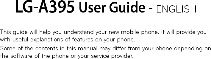 LG-A395 User Guide - ENGLISHThis guide will help you understand your new mobile phone. It will provide you with useful explanations of features on your phone.Some of the contents in this manual may differ from your phone depending on the software of the phone or your service provider.