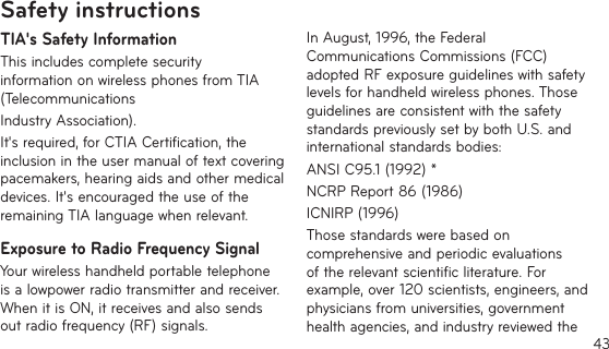 43TIA&apos;s Safety InformationThis includes complete security information on wireless phones from TIA (TelecommunicationsIndustry Association).It&apos;s required, for CTIA Certification, the inclusion in the user manual of text covering pacemakers, hearing aids and other medical devices. It&apos;s encouraged the use of the remaining TIA language when relevant.Exposure to Radio Frequency SignalYour wireless handheld portable telephone is a lowpower radio transmitter and receiver. When it is ON, it receives and also sends out radio frequency (RF) signals.In August, 1996, the Federal Communications Commissions (FCC) adopted RF exposure guidelines with safety levels for handheld wireless phones. Those guidelines are consistent with the safety standards previously set by both U.S. and international standards bodies:ANSI C95.1 (1992) *NCRP Report 86 (1986)ICNIRP (1996)Those standards were based on comprehensive and periodic evaluations of the relevant scientific literature. For example, over 120 scientists, engineers, and physicians from universities, government health agencies, and industry reviewed the Safety instructions