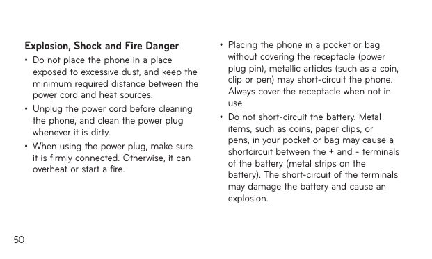 50Explosion, Shock and Fire Danger•  Do not place the phone in a place exposed to excessive dust, and keep the minimum required distance between the power cord and heat sources.•  Unplug the power cord before cleaning the phone, and clean the power plug whenever it is dirty.•  When using the power plug, make sure it is firmly connected. Otherwise, it can overheat or start a fire.•  Placing the phone in a pocket or bag without covering the receptacle (power plug pin), metallic articles (such as a coin, clip or pen) may short-circuit the phone. Always cover the receptacle when not in use.•  Do not short-circuit the battery. Metal items, such as coins, paper clips, or pens, in your pocket or bag may cause a shortcircuit between the + and - terminals of the battery (metal strips on the battery). The short-circuit of the terminals may damage the battery and cause an explosion.