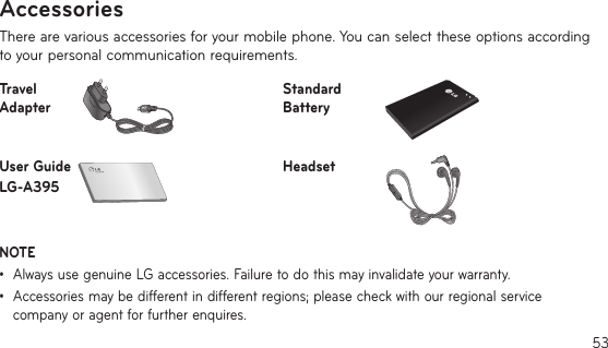 53There are various accessories for your mobile phone. You can select these options according to your personal communication requirements.Travel AdapterStandard BatteryUser Guide LG-A395HeadsetNOTE •    Always use genuine LG accessories. Failure to do this may invalidate your warranty.•     Accessories may be different in different regions; please check with our regional service company or agent for further enquires.Accessories