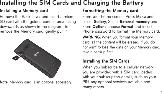 7Installing the SIM Cards and Charging the BatteryInstalling a Memory cardRemove the Back cover and insert a micro SD card with the golden contact area facing downwards as shown in the diagram. To remove the Memory card, gently pull it.12Note: Memory card is an optional accessory.Formatting the Memory cardFrom your home screen, Press Menu and select Gallery, Select External memory and From Options choose Format and insert Phone password to format the Memory card.WARNING: When you format your Memory card, all the content will be erased. If you do not want to lose the data on your Memory card, take a backup first.Installing the SIM CardsWhen you subscribe to a cellular network, you are provided with a SIM card loaded with your subscription details, such as your PIN, any optional services available and many others.