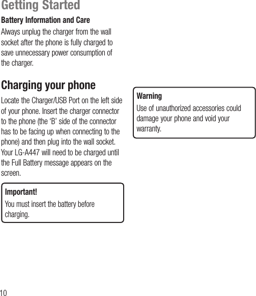 10Battery Information and CareAlways unplug the charger from the wall socket after the phone is fully charged to save unnecessary power consumption of the charger.Charging your phone Locate the Charger/USB Port on the left side of your phone. Insert the charger connector to the phone (the ‘B’ side of the connector has to be facing up when connecting to the phone) and then plug into the wall socket. Your LG-A447 will need to be charged until the Full Battery message appears on the screen.Important!You must insert the battery before charging.WarningUse of unauthorized accessories could damage your phone and void your warranty.Getting Started