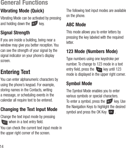 14Vibrating Mode (Quick)Vibrating Mode can be activated by pressing and holding down the   key.Signal StrengthIf you are inside a building, being near a window may give you better reception. You can see the strength of your signal by the signal indicator on your phone’s display screen.Entering TextYou can enter alphanumeric characters by using the phone’s keypad. For example, storing names in the Contacts, writing a message, or scheduling events in the calendar all require text to be entered.Changing the Text Input ModeChange the text input mode by pressing  when in a text entry field.You can check the current text input mode in the upper right corner of the screen.The following text input modes are available on the phone.ABC ModeThis mode allows you to enter letters by pressing the key labeled with the required letter.123 Mode (Numbers Mode)Type numbers using one keystroke per number. To change to 123 mode in a text entry field, press the   key until 123 mode is displayed in the upper right corner.Symbol ModeThe Symbol Mode enables you to enter various symbols or special characters. To enter a symbol, press the   key. Use the Navigation Keys to highlight the desired symbol and press the OK Key  .General Functions