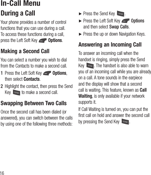 16During a CallYour phone provides a number of control functions that you can use during a call. To access these functions during a call, press the Left Soft Key   Options.Making a Second CallYou can select a number you wish to dial from the Contacts to make a second call.1  Press the Left Soft Key   Options, then select Contacts. 2  Highlight the contact, then press the Send Key   to make a second call. Swapping Between Two CallsOnce the second call has been dialed (or answered), you can switch between the calls by using one of the following three methods:Ź Press the Send Key  .Ź  Press the Left Soft Key   Options and then select Swap Calls.Ź  Press the up or down Navigation Keys.Answering an Incoming CallTo answer an incoming call when the handset is ringing, simply press the Send Key  . The handset is also able to warn you of an incoming call while you are already on a call. A tone sounds in the earpiece and the display will show that a second call is waiting. This feature, known as Call Waiting, is only available if your network supports it.If Call Waiting is turned on, you can put the first call on hold and answer the second call by pressing the Send Key  .In-Call Menu