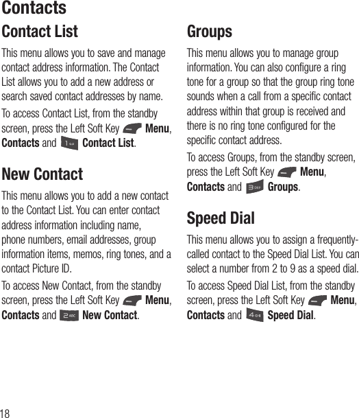 18Contact ListThis menu allows you to save and manage contact address information. The Contact List allows you to add a new address or search saved contact addresses by name.To access Contact List, from the standby screen, press the Left Soft Key   Menu, Contacts and   Contact List.New ContactThis menu allows you to add a new contact to the Contact List. You can enter contact address information including name, phone numbers, email addresses, group information items, memos, ring tones, and a contact Picture ID.To access New Contact, from the standby screen, press the Left Soft Key   Menu, Contacts and   New Contact.GroupsThis menu allows you to manage group information. You can also configure a ring tone for a group so that the group ring tone sounds when a call from a specific contact address within that group is received and there is no ring tone configured for the specific contact address.To access Groups, from the standby screen, press the Left Soft Key   Menu, Contacts and   Groups.Speed DialThis menu allows you to assign a frequently-called contact to the Speed Dial List. You can select a number from 2 to 9 as a speed dial.To access Speed Dial List, from the standby screen, press the Left Soft Key   Menu, Contacts and   Speed Dial.Contacts