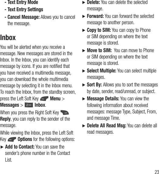 23 - Text Entry Mode - Text Entry Settings -  Cancel Message: Allows you to cancel the message.InboxYou will be alerted when you receive a message. New messages are stored in the Inbox. In the Inbox, you can identify each message by icons. If you are notified that you have received a multimedia message, you can download the whole multimedia message by selecting it in the Inbox menu. To reach the Inbox, from the standby screen, press the Left Soft Key   Menu &gt; Messages &gt;  Inbox.When you press the Right Soft Key   Reply, you can reply to the sender of the message.While viewing the Inbox, press the Left Soft Key   Options for the following options:Ź  Add to Contact: You can save the sender’s phone number in the Contact List.Ź  Delete: You can delete the selected message.Ź  Forward: You can forward the selected message to another person. Ź  Copy to SIM: You can copy to Phone or SIM depending on where the text message is stored. Ź  Move to SIM:  You can move to Phone or SIM depending on where the text message is stored.Ź  Select Multiple: You can select multiple messages. Ź  Sort By: Allows you to sort the messages by date, sender, read/unread, or subject.Ź  Message Details: You can view the following information about received messages: message Type, Subject, From, and message Time.Ź  Delete All Read Msg: You can delete all read messages.