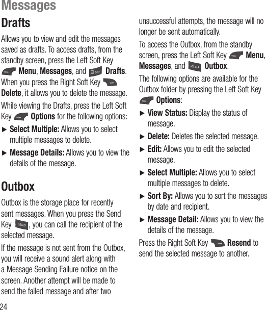 24DraftsAllows you to view and edit the messages saved as drafts. To access drafts, from the standby screen, press the Left Soft Key  Menu, Messages, and  Drafts. When you press the Right Soft Key   Delete, it allows you to delete the message. While viewing the Drafts, press the Left Soft Key   Options for the following options:Ź  Select Multiple: Allows you to select multiple messages to delete.Ź  Message Details: Allows you to view the details of the message.OutboxOutbox is the storage place for recently sent messages. When you press the Send Key  , you can call the recipient of the selected message.If the message is not sent from the Outbox, you will receive a sound alert along with a Message Sending Failure notice on the screen. Another attempt will be made to send the failed message and after two unsuccessful attempts, the message will no longer be sent automatically.To access the Outbox, from the standby screen, press the Left Soft Key   Menu, Messages, and  Outbox.The following options are available for the Outbox folder by pressing the Left Soft Key  Options: Ź  View Status: Display the status of message.Ź  Delete: Deletes the selected message.Ź  Edit: Allows you to edit the selected message.Ź  Select Multiple: Allows you to select multiple messages to delete.Ź  Sort By: Allows you to sort the messages by date and recipient.Ź  Message Detail: Allows you to view the details of the message.Press the Right Soft Key   Resend to send the selected message to another.Messages