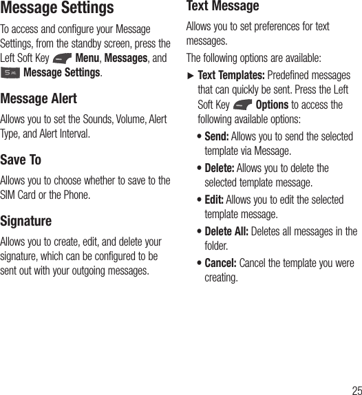 25Message SettingsTo access and configure your Message Settings, from the standby screen, press the Left Soft Key   Menu, Messages, and   Message Settings.Message AlertAllows you to set the Sounds, Volume, Alert Type, and Alert Interval.Save ToAllows you to choose whether to save to the SIM Card or the Phone.SignatureAllows you to create, edit, and delete your signature, which can be configured to be sent out with your outgoing messages.Text MessageAllows you to set preferences for text messages.The following options are available:Ź  Text Templates: Predefined messages that can quickly be sent. Press the Left Soft Key   Options to access the following available options:t  Send: Allows you to send the selected template via Message.t  Delete: Allows you to delete the selected template message.t  Edit: Allows you to edit the selected template message.t  Delete All: Deletes all messages in the folder.t  Cancel: Cancel the template you were creating.