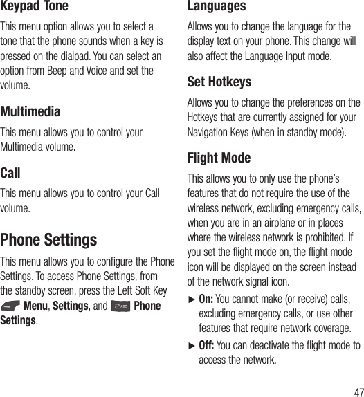 47Keypad ToneThis menu option allows you to select a tone that the phone sounds when a key is pressed on the dialpad. You can select an option from Beep and Voice and set the volume.MultimediaThis menu allows you to control your Multimedia volume.CallThis menu allows you to control your Call volume. Phone SettingsThis menu allows you to configure the Phone Settings. To access Phone Settings, from the standby screen, press the Left Soft Key  Menu, Settings, and   Phone Settings.LanguagesAllows you to change the language for the display text on your phone. This change will also affect the Language Input mode.Set HotkeysAllows you to change the preferences on the Hotkeys that are currently assigned for your Navigation Keys (when in standby mode).Flight ModeThis allows you to only use the phone’s features that do not require the use of the wireless network, excluding emergency calls, when you are in an airplane or in places where the wireless network is prohibited. If you set the flight mode on, the flight mode icon will be displayed on the screen instead of the network signal icon.Ź  On: You cannot make (or receive) calls, excluding emergency calls, or use other features that require network coverage.Ź  Off: You can deactivate the flight mode to access the network.