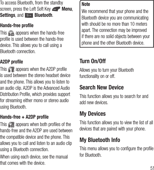 51To access Bluetooth, from the standby screen, press the Left Soft Key   Menu, Settings, and   Bluetooth.Hands-free profileThis   appears when the hands-free profile is used between the hands-free device. This allows you to call using a Bluetooth connection.A2DP profileThis   appears when the A2DP profile is used between the stereo headset device and the phone. This allows you to listen to an audio clip. A2DP is the Advanced Audio Distribution Profile, which provides support for streaming either mono or stereo audio using Bluetooth.Hands-free + A2DP profileThis   appears when both profiles of the hands-free and the A2DP are used between the compatible device and the phone. This allows you to call and listen to an audio clip using a Bluetooth connection.When using each device, see the manual that comes with the device.NoteWe recommend that your phone and the Bluetooth device you are communicating with should be no more than 10 meters apart. The connection may be improved if there are no solid objects between your phone and the other Bluetooth device.Turn On/OffAllows you to turn your Bluetooth functionality on or off.Search New DeviceThis function allows you to search for and add new devices.My DevicesThis function allows you to view the list of all devices that are paired with your phone.My Bluetooth InfoThis menu allows you to configure the profile for Bluetooth.