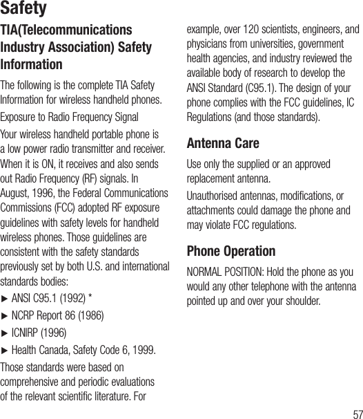 57TIA(Telecommunications Industry Association) Safety InformationThe following is the complete TIA Safety Information for wireless handheld phones.Exposure to Radio Frequency SignalYour wireless handheld portable phone is a low power radio transmitter and receiver. When it is ON, it receives and also sends out Radio Frequency (RF) signals. In August, 1996, the Federal Communications Commissions (FCC) adopted RF exposure guidelines with safety levels for handheld wireless phones. Those guidelines are consistent with the safety standards previously set by both U.S. and international standards bodies:Ź   ANSI C95.1 (1992) *Ź   NCRP Report 86 (1986)Ź   ICNIRP (1996)Ź    Health Canada, Safety Code 6, 1999.Those standards were based on comprehensive and periodic evaluations of the relevant scientific literature. For example, over 120 scientists, engineers, and physicians from universities, government health agencies, and industry reviewed the available body of research to develop the ANSI Standard (C95.1). The design of your phone complies with the FCC guidelines, IC Regulations (and those standards).Antenna CareUse only the supplied or an approved replacement antenna.Unauthorised antennas, modifications, or attachments could damage the phone and may violate FCC regulations.Phone OperationNORMAL POSITION: Hold the phone as you would any other telephone with the antenna pointed up and over your shoulder.Safety