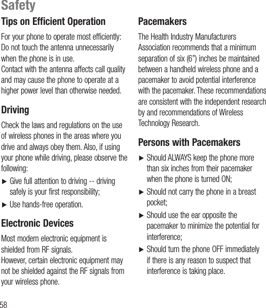 58Tips on Efficient OperationFor your phone to operate most efficiently: Do not touch the antenna unnecessarily when the phone is in use. Contact with the antenna affects call quality and may cause the phone to operate at a higher power level than otherwise needed.DrivingCheck the laws and regulations on the use of wireless phones in the areas where you drive and always obey them. Also, if using your phone while driving, please observe the following: Ź   Give full attention to driving -- driving safely is your first responsibility;Ź   Use hands-free operation.Electronic DevicesMost modern electronic equipment is shielded from RF signals. However, certain electronic equipment may not be shielded against the RF signals from your wireless phone.PacemakersThe Health Industry Manufacturers Association recommends that a minimum separation of six (6”) inches be maintained between a handheld wireless phone and a pacemaker to avoid potential interference with the pacemaker. These recommendations are consistent with the independent research by and recommendations of Wireless Technology Research.Persons with PacemakersŹ   Should ALWAYS keep the phone more than six inches from their pacemaker when the phone is turned ON;Ź    Should not carry the phone in a breast pocket;Ź   Should use the ear opposite the pacemaker to minimize the potential for interference;Ź   Should turn the phone OFF immediately if there is any reason to suspect that interference is taking place.Safety