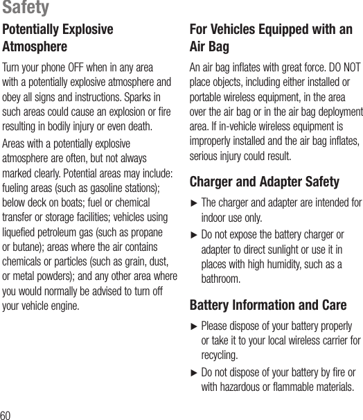 60Potentially Explosive AtmosphereTurn your phone OFF when in any area with a potentially explosive atmosphere and obey all signs and instructions. Sparks in such areas could cause an explosion or fire resulting in bodily injury or even death.Areas with a potentially explosive atmosphere are often, but not always marked clearly. Potential areas may include: fueling areas (such as gasoline stations); below deck on boats; fuel or chemical transfer or storage facilities; vehicles using liquefied petroleum gas (such as propane or butane); areas where the air contains chemicals or particles (such as grain, dust, or metal powders); and any other area where you would normally be advised to turn off your vehicle engine.For Vehicles Equipped with an Air BagAn air bag inflates with great force. DO NOT place objects, including either installed or portable wireless equipment, in the area over the air bag or in the air bag deployment area. If in-vehicle wireless equipment is improperly installed and the air bag inflates, serious injury could result.Charger and Adapter SafetyŹ   The charger and adapter are intended for indoor use only.Ź    Do not expose the battery charger or adapter to direct sunlight or use it in places with high humidity, such as a bathroom.Battery Information and CareŹ   Please dispose of your battery properly or take it to your local wireless carrier for recycling.Ź   Do not dispose of your battery by fire or with hazardous or flammable materials.Safety