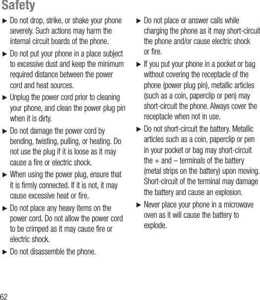 62Ź   Do not drop, strike, or shake your phone severely. Such actions may harm the internal circuit boards of the phone.Ź   Do not put your phone in a place subject to excessive dust and keep the minimum required distance between the power cord and heat sources. Ź   Unplug the power cord prior to cleaning your phone, and clean the power plug pin when it is dirty.Ź   Do not damage the power cord by bending, twisting, pulling, or heating. Do not use the plug if it is loose as it may cause a fire or electric shock.Ź   When using the power plug, ensure that it is firmly connected. If it is not, it may cause excessive heat or fire.Ź   Do not place any heavy items on the power cord. Do not allow the power cord to be crimped as it may cause fire or electric shock.Ź   Do not disassemble the phone.Ź   Do not place or answer calls while charging the phone as it may short-circuit the phone and/or cause electric shock or fire.Ź   If you put your phone in a pocket or bag without covering the receptacle of the phone (power plug pin), metallic articles (such as a coin, paperclip or pen) may short-circuit the phone. Always cover the receptacle when not in use.Ź    Do not short-circuit the battery. Metallic articles such as a coin, paperclip or pen in your pocket or bag may short-circuit the + and – terminals of the battery (metal strips on the battery) upon moving. Short-circuit of the terminal may damage the battery and cause an explosion.Ź   Never place your phone in a microwave oven as it will cause the battery to explode.Safety