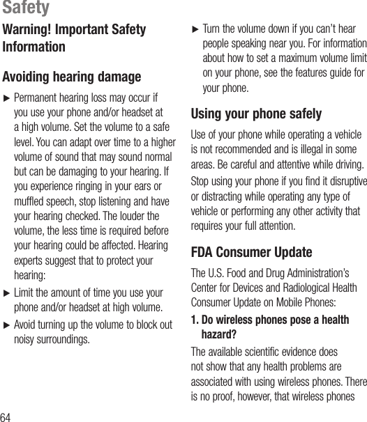 64Warning! Important Safety Information Avoiding hearing damageŹ  Permanent hearing loss may occur if you use your phone and/or headset at a high volume. Set the volume to a safe level. You can adapt over time to a higher volume of sound that may sound normal but can be damaging to your hearing. If you experience ringing in your ears or muffled speech, stop listening and have your hearing checked. The louder the volume, the less time is required before your hearing could be affected. Hearing experts suggest that to protect your hearing:Ź  Limit the amount of time you use your phone and/or headset at high volume.Ź  Avoid turning up the volume to block out noisy surroundings.Ź   Turn the volume down if you can’t hear people speaking near you. For information about how to set a maximum volume limit on your phone, see the features guide for your phone.Using your phone safelyUse of your phone while operating a vehicle is not recommended and is illegal in some areas. Be careful and attentive while driving.Stop using your phone if you find it disruptive or distracting while operating any type of vehicle or performing any other activity that requires your full attention.FDA Consumer UpdateThe U.S. Food and Drug Administration’s Center for Devices and Radiological Health Consumer Update on Mobile Phones:1.  Do wireless phones pose a health hazard?The available scientific evidence does not show that any health problems are associated with using wireless phones. There is no proof, however, that wireless phones Safety