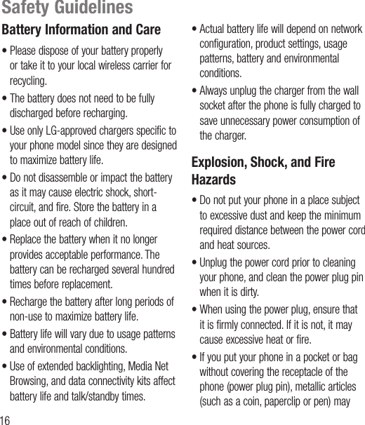 16Safety GuidelinesBattery Information and Care• Please dispose of your battery properly or take it to your local wireless carrier for recycling.• The battery does not need to be fully discharged before recharging.• Use only LG-approved chargers specific to your phone model since they are designed to maximize battery life.• Do not disassemble or impact the battery as it may cause electric shock, short-circuit, and fire. Store the battery in a place out of reach of children.• Replace the battery when it no longer provides acceptable performance. The battery can be recharged several hundred times before replacement.• Recharge the battery after long periods of non-use to maximize battery life.• Battery life will vary due to usage patterns and environmental conditions.• Use of extended backlighting, Media Net Browsing, and data connectivity kits affect battery life and talk/standby times.• Actual battery life will depend on network configuration, product settings, usage patterns, battery and environmental conditions.• Always unplug the charger from the wall socket after the phone is fully charged to save unnecessary power consumption of the charger.Explosion, Shock, and Fire Hazards• Do not put your phone in a place subject to excessive dust and keep the minimum required distance between the power cord and heat sources.• Unplug the power cord prior to cleaning your phone, and clean the power plug pin when it is dirty.• When using the power plug, ensure that it is firmly connected. If it is not, it may cause excessive heat or fire.• If you put your phone in a pocket or bag without covering the receptacle of the phone (power plug pin), metallic articles (such as a coin, paperclip or pen) may 